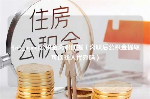 广元公积金离职代提（离职后公积金提取可以找人代办吗）