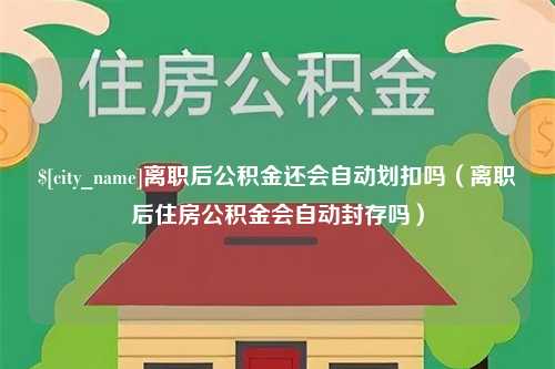 广元离职后公积金还会自动划扣吗（离职后住房公积金会自动封存吗）