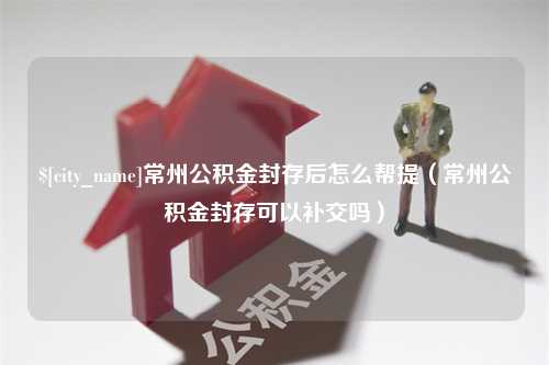 广元常州公积金封存后怎么帮提（常州公积金封存可以补交吗）